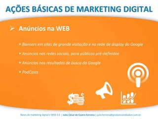 | Júlio César de Castro Ferreira | julio.ferreira@produtoranebadon.com.br
 Anúncios na WEB
Bases do marketing digital e WEB 3.0
AÇÕES BÁSICAS DE MARKETING DIGITAL
 Banners em sites de grande visitação e na rede de display do Google
 Anúncios nas redes sociais, para públicos pré-definidos
 Anúncios nos resultados de busca do Google
 PodCasts
 