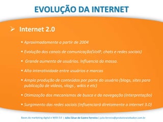 | Júlio César de Castro Ferreira | julio.ferreira@produtoranebadon.com.br
 Internet 2.0
Bases do marketing digital e WEB 3.0
EVOLUÇÃO DA INTERNET
 Aproximadamente a partir de 2004
 Evolução dos canais de comunicação(VoIP, chats e redes sociais)
 Grande aumento de usuários. Influencia da massa.
 Alta interatividade entre usuários e marcas
 Ampla produção de conteúdos por parte do usuário (blogs, sites para
publicação de vídeos, vlogs , wikis e etc)
 Otimização dos mecanismos de busca e da navegação (Interpretação)
 Surgimento das redes sociais (influenciará diretamente a internet 3.0)
 