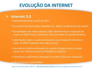 | Júlio César de Castro Ferreira | julio.ferreira@produtoranebadon.com.br
 Internet 3.0
Bases do marketing digital e WEB 3.0
EVOLUÇÃO DA INTERNET
 Aproximadamente a partir de 2011
 Se caracteriza pelas ações baseadas nos dados e preferências do usuário
 Consolidação das mídias digitais (Influi diretamente na reputação da
marca na WEB/ Passa a funcionar como formador de opinião pública).
 Informações sobre o usuário direcionam as principais ferramentas e
ações na WEB (Capitadas das redes sociais)
 Buscadores intuitivos baseados no usuário (Google incluiu as redes
sociais nas métricas de busca/Inteligência artificial)
 Campanhas publicitárias baseadas no usuário (Anúncios Facebook)
 Alto tempo de conectividade
 