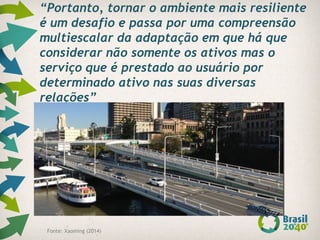 “Portanto, tornar o ambiente mais resiliente
é um desafio e passa por uma compreensão
multiescalar da adaptação em que há que
considerar não somente os ativos mas o
serviço que é prestado ao usuário por
determinado ativo nas suas diversas
relações”
Fonte: Xaoming (2014)
 