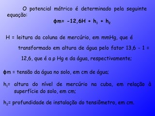 O potencial mátrico é determinado pela seguinte equação: ϕ m= -12,6H + h 1  + h 2 H = leitura da coluna de mercúrio, em mmHg, que é  transformado em altura de água pelo fator 13,6 - 1 =  12,6, que é a  ρ  Hg e da água, respectivamente; ϕ m = tensão da água no solo, em cm de água; h 1 = altura do nível de mercúrio na cuba, em relação à superfície do solo, em cm; h 2 = profundidade de instalação do tensiômetro, em cm. 