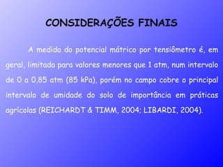 A medida do potencial mátrico por tensiômetro é, em geral, limitada para valores menores que 1 atm, num intervalo de 0 a 0,85 atm (85 kPa), porém no campo cobre o principal intervalo de umidade do solo de importância em práticas agrícolas (REICHARDT & TIMM, 2004; LIBARDI, 2004). CONSIDERAÇÕES FINAIS 