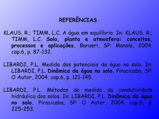 REFERÊNCIAS KLAUS, R.; TIMM, L.C. A água em equilíbrio. In: KLAUS, R.; TIMM, L.C.  Solo, planta e atmosfera: conceitos, processos e aplicações.  Barueri, SP: Manole, 2004. cap.6, p. 87-132. LIBARDI, P.L. Medida dos potenciais da água no solo. In: LIBARDI, P.L.  Dinâmica da água no solo.  Piracicaba, SP: O Autor, 2004. cap.6, p. 121-145. LIBARDI, P.L. Métodos de medida da condutividade hidráulica dos solos. In: LIBARDI, P.L.  Dinâmica da água no solo.  Piracicaba, SP: O Autor, 2004. cap.9, p. 225-253. 