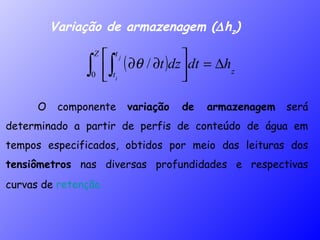 Variação de armazenagem (  h z ) O componente  variação de armazenagem  será determinado a partir de perfis de conteúdo de água em tempos especificados, obtidos por meio das leituras dos  tensiômetros  nas diversas profundidades e respectivas curvas de  retenção.  