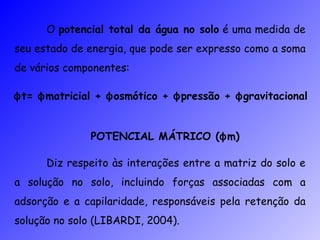 O  potencial total da água no solo  é uma medida de seu estado de energia, que pode ser expresso como a soma de vários componentes: ϕ t=  ϕ matricial +  ϕ osmótico +  ϕ pressão +  ϕ gravitacional POTENCIAL MÁTRICO ( ϕ m) Diz respeito às interações entre a matriz do solo e a solução no solo, incluindo forças associadas com a adsorção e a capilaridade, responsáveis pela retenção da solução no solo (LIBARDI, 2004). 
