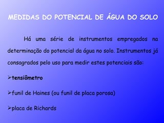 MEDIDAS DO POTENCIAL DE ÁGUA DO SOLO Há uma série de instrumentos empregados na determinação do potencial da água no solo. Instrumentos já consagrados pelo uso para medir estes potenciais são:  tensiômetro funil de Haines (ou funil de placa porosa) placa de Richards 