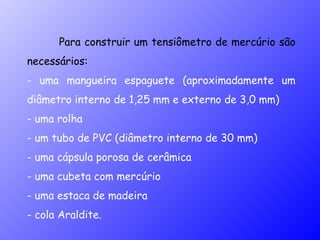 Para construir um tensiômetro de mercúrio são necessários: - uma mangueira espaguete (aproximadamente um diâmetro interno de 1,25 mm e externo de 3,0 mm) - uma rolha - um tubo de PVC (diâmetro interno de 30 mm) - uma cápsula porosa de cerâmica - uma cubeta com mercúrio  - uma estaca de madeira - cola Araldite. 