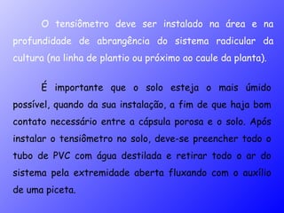 É importante que o solo esteja o mais úmido possível, quando da sua instalação, a fim de que haja bom contato necessário entre a cápsula porosa e o solo. Após instalar o tensiômetro no solo, deve-se preencher todo o tubo de PVC com água destilada e retirar todo o ar do sistema pela extremidade aberta fluxando com o auxílio de uma piceta.  O tensiômetro deve ser instalado na área e na profundidade de abrangência do sistema radicular da cultura (na linha de plantio ou próximo ao caule da planta). 