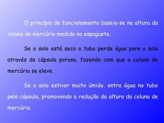 O princípio de funcionamento baseia-se na altura da coluna de mercúrio medida no espaguete.  Se o solo está seco o tubo perde água para o solo através da cápsula porosa, fazendo com que a coluna de mercúrio se eleve.  Se o solo estiver muito úmido, entra água no tubo pela cápsula, promovendo a redução da altura da coluna de mercúrio. 