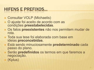 HIFENS E PREFIXOS...
 Consultar VOLP (Michaelis)
 O ajuste foi aceito de acordo com as
condições preestabelecidas.
 Os fatos preexistentes não nos permitem mudar de
rota.
 Toda sua tese foi elaborada com base em
ideias preconcebidas.
 Está sendo minuciosamente predeterminado cada
passo do plano.
 Serão predefinidos os termos em que faremos a
negociação.
 (Kplus)
11
 