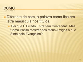 COMO
 Diferente de com, a palavra como fica em
letra maiúscula nos títulos.
 Sei que É Errado Entrar em Contendas, Mas
Como Posso Mostrar aos Meus Amigos o que
Sinto pelo Evangelho?
12
 