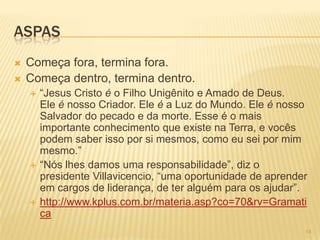 ASPAS
 Começa fora, termina fora.
 Começa dentro, termina dentro.
 ―Jesus Cristo é o Filho Unigênito e Amado de Deus.
Ele é nosso Criador. Ele é a Luz do Mundo. Ele é nosso
Salvador do pecado e da morte. Esse é o mais
importante conhecimento que existe na Terra, e vocês
podem saber isso por si mesmos, como eu sei por mim
mesmo.‖
 ―Nós lhes damos uma responsabilidade‖, diz o
presidente Villavicencio, ―uma oportunidade de aprender
em cargos de liderança, de ter alguém para os ajudar‖.
 http://www.kplus.com.br/materia.asp?co=70&rv=Gramati
ca
14
 
