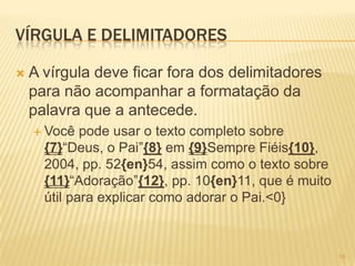 VÍRGULA E DELIMITADORES
 A vírgula deve ficar fora dos delimitadores
para não acompanhar a formatação da
palavra que a antecede.
 Você pode usar o texto completo sobre
{7}―Deus, o Pai‖{8} em {9}Sempre Fiéis{10},
2004, pp. 52{en}54, assim como o texto sobre
{11}―Adoração‖{12}, pp. 10{en}11, que é muito
útil para explicar como adorar o Pai.<0}
15
 