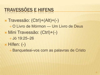 TRAVESSÕES E HIFENS
 Travessão: (Ctrl)+(Alt)+(-)
 O Livro de Mórmon — Um Livro de Deus
 Mini Travessão: (Ctrl)+(-)
 Jó 19:25–26
 Hífen: (-)
 Banqueteai-vos com as palavras de Cristo
16
 