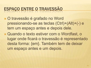 ESPAÇO ENTRE O TRAVESSÃO
 O travessão é grafado no Word
pressionando-se as teclas (Ctrl)+(Alt)+(-) e
tem um espaço antes e depois dele.
 Quando o texto estiver com o Wordfast, o
lugar onde ficará o travessão é representado
desta forma: {em}. Também tem de deixar
um espaço antes e um depois.
18
 