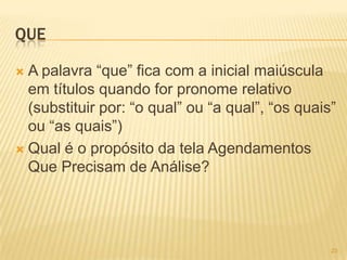QUE
 A palavra ―que‖ fica com a inicial maiúscula
em títulos quando for pronome relativo
(substituir por: ―o qual‖ ou ―a qual‖, ―os quais‖
ou ―as quais‖)
 Qual é o propósito da tela Agendamentos
Que Precisam de Análise?
23
 