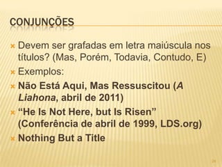 CONJUNÇÕES
 Devem ser grafadas em letra maiúscula nos
títulos? (Mas, Porém, Todavia, Contudo, E)
 Exemplos:
 Não Está Aqui, Mas Ressuscitou (A
Liahona, abril de 2011)
 “He Is Not Here, but Is Risen”
(Conferência de abril de 1999, LDS.org)
 Nothing But a Title
24
 