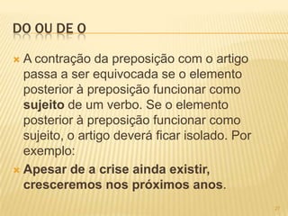 DO OU DE O
 A contração da preposição com o artigo
passa a ser equivocada se o elemento
posterior à preposição funcionar como
sujeito de um verbo. Se o elemento
posterior à preposição funcionar como
sujeito, o artigo deverá ficar isolado. Por
exemplo:
 Apesar de a crise ainda existir,
cresceremos nos próximos anos.
27
 