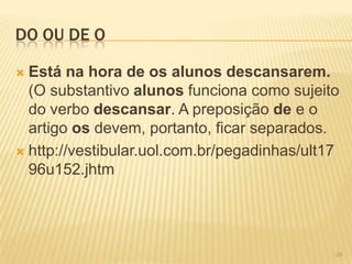 DO OU DE O
 Está na hora de os alunos descansarem.
(O substantivo alunos funciona como sujeito
do verbo descansar. A preposição de e o
artigo os devem, portanto, ficar separados.
 http://vestibular.uol.com.br/pegadinhas/ult17
96u152.jhtm
28
 
