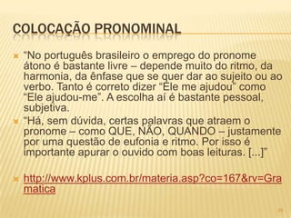 COLOCAÇÃO PRONOMINAL
 ―No português brasileiro o emprego do pronome
átono é bastante livre – depende muito do ritmo, da
harmonia, da ênfase que se quer dar ao sujeito ou ao
verbo. Tanto é correto dizer ―Ele me ajudou‖ como
―Ele ajudou-me‖. A escolha aí é bastante pessoal,
subjetiva.
 ―Há, sem dúvida, certas palavras que atraem o
pronome – como QUE, NÃO, QUANDO – justamente
por uma questão de eufonia e ritmo. Por isso é
importante apurar o ouvido com boas leituras. [...]‖
 http://www.kplus.com.br/materia.asp?co=167&rv=Gra
matica
29
 