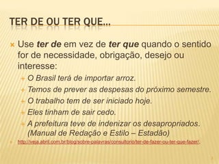 TER DE OU TER QUE...
 Use ter de em vez de ter que quando o sentido
for de necessidade, obrigação, desejo ou
interesse:
 O Brasil terá de importar arroz.
 Temos de prever as despesas do próximo semestre.
 O trabalho tem de ser iniciado hoje.
 Eles tinham de sair cedo.
 A prefeitura teve de indenizar os desapropriados.
(Manual de Redação e Estilo – Estadão)
 http://veja.abril.com.br/blog/sobre-palavras/consultorio/ter-de-fazer-ou-ter-que-fazer/,
3
 