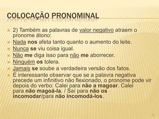 COLOCAÇÃO PRONOMINAL
 2) Também as palavras de valor negativo atraem o
pronome átono:
 Nada nos afeta tanto quanto o aumento do leite.
 Nunca se viu coisa igual.
 Não me diga isso para não me aborrecer.
 Ninguém os tolera.
 Jamais se soube a verdadeira versão dos fatos.
 É interessante observar que se a palavra negativa
precede um infinitivo não flexionado, o pronome pode vir
depois do verbo: Calei para não a magoar. Calei
para não magoá-la. / Saí para não os
incomodar/para não incomodá-los.
31
 