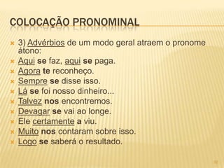 COLOCAÇÃO PRONOMINAL
 3) Advérbios de um modo geral atraem o pronome
átono:
 Aqui se faz, aqui se paga.
 Agora te reconheço.
 Sempre se disse isso.
 Lá se foi nosso dinheiro...
 Talvez nos encontremos.
 Devagar se vai ao longe.
 Ele certamente a viu.
 Muito nos contaram sobre isso.
 Logo se saberá o resultado.
32
 