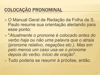 COLOCAÇÃO PRONOMINAL
 O Manual Geral de Redação da Folha de S.
Paulo resume sua orientação alertando para
esse ponto:
 "Atualmente o pronome é colocado antes do
verbo haja ou não uma palavra que o atraia
(pronome relativo, negações etc.). Mas em
pelo menos um caso usa-se o pronome
depois do verbo: início de oração".
 Tudo poderia se resumir à próclise, então.
34
 