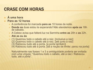 CRASE COM HORAS
 À uma hora
 Para as 12 horas
 A conferência foi marcada para as 10 horas da noite.
 Desde as duas estou te esperando! Não atendemos após as 18h
de sábado.
 A Celesc avisa que faltará luz na Serrinha entre as 20h e as 22h.
 Até as ou às
 (1) Queimou todo o cabelo até a raiz. [inclusive a raiz]
(2) Queimou todo o cabelo até à raiz. [até junto à raiz]
(3) Rabiscou tudo até a porta. [a porta também]
(4) Rabiscou tudo até à porta. [dá a noção de limite: parou na porta]
Naturalmente nas frases 1 e 3 a ambiguidade poderia ser evitada
com uma vírgula: ―Queimou todo o cabelo, até a raiz / Rabiscou
tudo, até a porta‖.
35
 