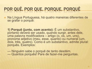 POR QUÊ, POR QUE, PORQUE, PORQUÊ
 Na Língua Portuguesa, há quatro maneiras diferentes de
se grafar o porquê:
1) Porquê (junto, com acento): É um substantivo,
portanto deverá ser usado, quando surgir, antes dele,
uma palavra modificadora – artigo (o, os, um, uns),
pronome adjetivo (meu, esse, quanto) ou numeral (um,
dois, três, quatro). Como é um substantivo, admite plural:
porquês. Exemplos:
— Ninguém sabe o porquê de tanto desdém.
— Quantos porquês! Pare de fazer-me perguntas.
36
 