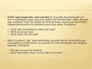  2) Por quê (separado, com acento): É a junção da preposição por
com o substantivo quê, que só é usado em final de frase. Aliás, sempre
que a palavra "que" for usada em final de frase, deverá ser acentuada,
independentemente do elemento que surja antes. Exemplos:
— Você não me telefonou ontem por quê?
— Nem eu sei por quê.
— Você está rindo de quê?
 Nota: A palavra "que" será acentuada, quando estiver antecedida por
uma palavra modificadora, ou quando for uma interjeição que designa
espanto. Exemplos:
— Ela tem um quê de mistério.
— Quê? Ela esteve aqui, e você não me avisou?
37
 