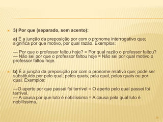  3) Por que (separado, sem acento):
a) É a junção da preposição por com o pronome interrogativo que;
significa por que motivo, por qual razão. Exemplos:
— Por que o professor faltou hoje? = Por qual razão o professor faltou?
— Não sei por que o professor faltou hoje = Não sei por qual motivo o
professor faltou hoje.
 b) É a junção da preposição por com o pronome relativo que; pode ser
substituído por pelo qual, pelos quais, pela qual, pelas quais ou por
qual. Exemplos:
—O aperto por que passei foi terrível = O aperto pelo qual passei foi
terrível.
— A causa por que luto é nobilíssima = A causa pela qual luto é
nobilíssima.
38
 