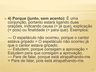  4) Porque (junto, sem acento): É uma
conjunção, portanto estará ligando duas
orações, indicando causa (= já que), explicação
(= pois) ou finalidade (= para que). Exemplos:
— O espetáculo não ocorreu, porque o cantor
estava gripado = O espetáculo não ocorreu já
que o cantor estava gripado.
— Estudem, porque consigam a aprovação =
Estudem para que consigam a aprovação.
— Pare de falar, porque está atrapalhando-me
= Pare de falar, pois está atrapalhando-me.
39
 