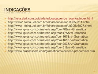 INDICAÇÕES
 http://veja.abril.com.br/idade/educacao/erros_acertos/index.html
 http://www1.folha.uol.com.br/folha/educacao/ult305u311.shtml
 http://www1.folha.uol.com.br/folha/educacao/ult305u6827.shtml
 http://www.kplus.com.br/materia.asp?co=70&rv=Gramatica
 http://www.kplus.com.br/materia.asp?co=47&rv=Gramatica
 http://www.kplus.com.br/materia.asp?co=167&rv=Gramatica
 http://www.kplus.com.br/materia.asp?co=161&rv=Gramatica
 http://www.kplus.com.br/materia.asp?co=253&rv=Gramatica
 http://www.kplus.com.br/materia.asp?co=51&rv=Gramatica
 http://www.brasilescola.com/gramatica/colocacao-pronominal.htm
40
 