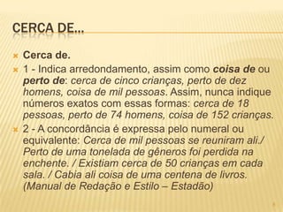 CERCA DE...
 Cerca de.
 1 - Indica arredondamento, assim como coisa de ou
perto de: cerca de cinco crianças, perto de dez
homens, coisa de mil pessoas. Assim, nunca indique
números exatos com essas formas: cerca de 18
pessoas, perto de 74 homens, coisa de 152 crianças.
 2 - A concordância é expressa pelo numeral ou
equivalente: Cerca de mil pessoas se reuniram ali./
Perto de uma tonelada de gêneros foi perdida na
enchente. / Existiam cerca de 50 crianças em cada
sala. / Cabia ali coisa de uma centena de livros.
(Manual de Redação e Estilo – Estadão)
8
 