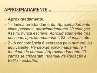 APROXIMADAMENTE...
 Aproximadamente.
 1 - Indica arredondamento: Aproximadamente
cinco pessoas, aproximadamente 20 crianças.
Assim, nunca escreva: Aproximadamente três
pessoas, aproximadamente 123 crianças, etc.
 2 - A concordância é expressa pelo numeral ou
equivalente: Perdeu-se aproximadamente 1
tonelada de cereais. / Aproximadamente 20
carros se chocaram. (Manual de Redação e
Estilo – Estadão)
9
 