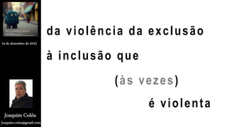 da violência da exclusão
à inclusão que
(às vezes)
é violenta
Joaquim.coloa@gmail.com
Joaquim Colôa
14 de dezembro de 2023
 