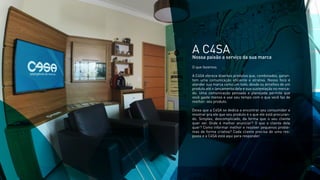 A C4SANossa paixão a serviço da sua marca
O que fazemos
A C4SA oferece diversos produtos que, combinados, garan-
tem uma comunicação eﬁciente e atrativa. Nosso foco é
atender sua marca como um todo, desde os detalhes de um
produto até o lançamento dele e sua sustentação no merca-
do. Uma comunicação pensada e planejada permite que
você gaste menos e use seu tempo com o que você faz de
melhor: seu produto.
Deixa que a C4SA se dedica a encontrar seu consumidor e
mostrar pra ele que seu produto é o que ele está procuran-
do. Simples, descomplicado, da forma que o seu cliente
quer ver. Onde é melhor anunciar? O que o cliente dele
quer? Como informar melhor e resolver pequenos proble-
mas de forma criativa? Cada cliente precisa de uma res-
posta e a C4SA está aqui para responder.
 