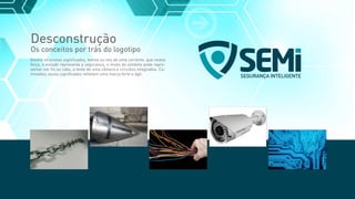 Desconstrução
Os conceitos por trás do logotipo
Dentre os muitos signiﬁcados, temos os nós de uma corrente, que revela
força, o escudo representa a segurança, o miolo do símbolo pode repre-
sentar um ﬁo ou cabo, a lente de uma câmera e circuitos integrados. Co-
minados, esses signiﬁcados reﬂetem uma marca forte e ágil.
SEGURANÇA INTELIGENTE
 