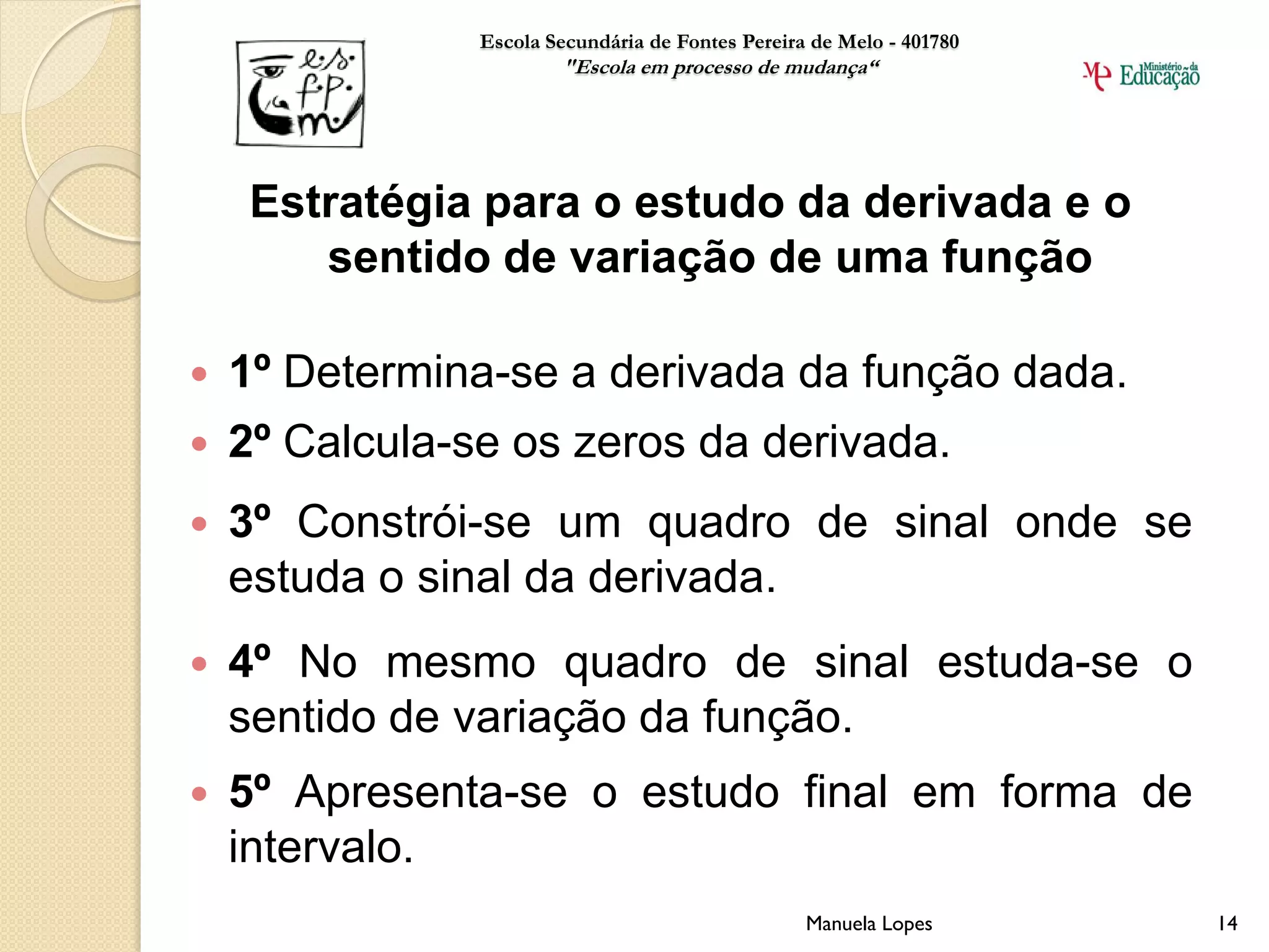 Escola Secundária de Fontes Pereira de Melo - 401780
                        "Escola em processo de mudança“




     Estratégia para o estudo da derivada e o
        sentido de variação de uma função

   1º Determina-se a derivada da função dada.
   2º Calcula-se os zeros da derivada.
   3º Constrói-se um quadro de sinal onde se
    estuda o sinal da derivada.
   4º No mesmo quadro de sinal estuda-se o
    sentido de variação da função.
   5º Apresenta-se o estudo final em forma de
    intervalo.
                                                   Manuela Lopes       14
 