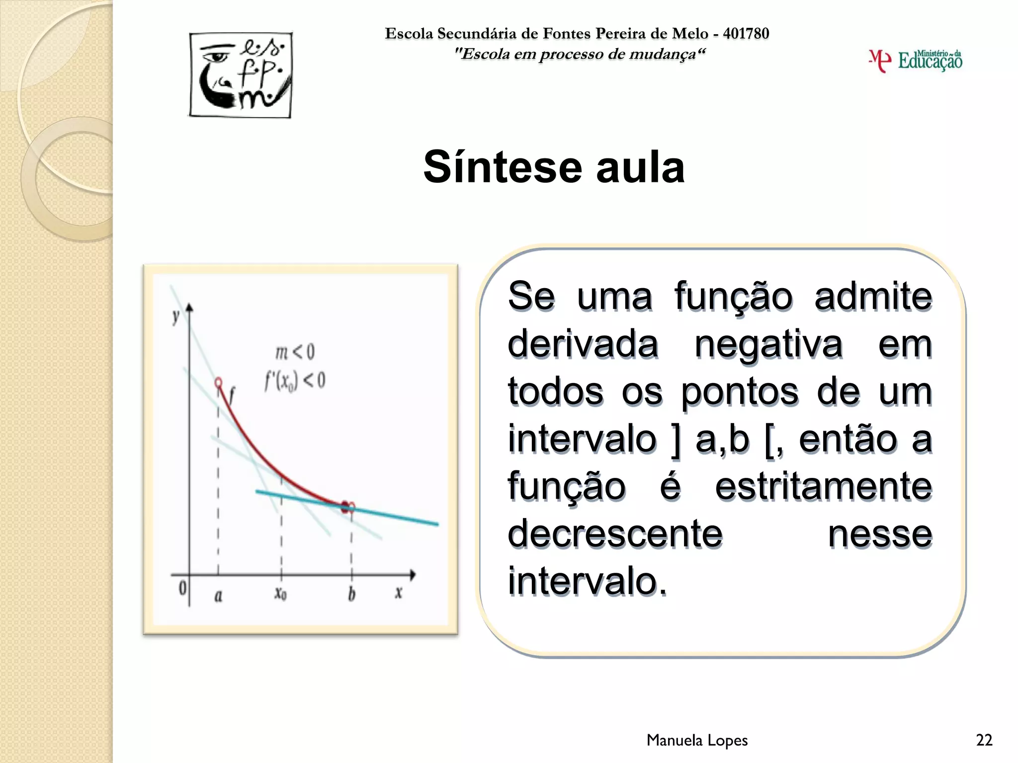 Escola Secundária de Fontes Pereira de Melo - 401780
        "Escola em processo de mudança“




     Síntese aula

                Se uma função admite
                derivada negativa em
                todos os pontos de um
                intervalo ] a,b [, então a
                função é estritamente
                decrescente         nesse
                intervalo.


                                   Manuela Lopes       22
 