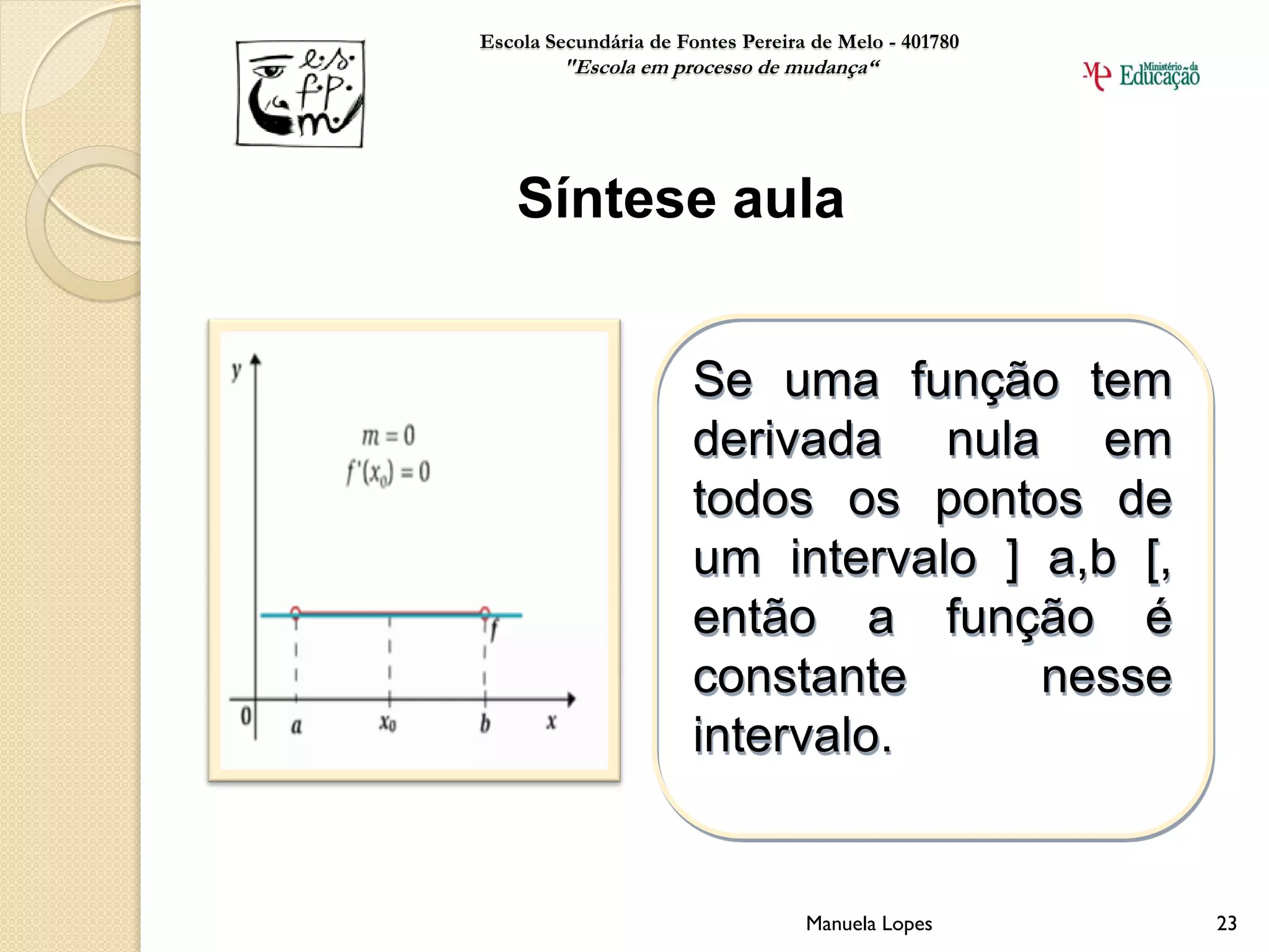Escola Secundária de Fontes Pereira de Melo - 401780
        "Escola em processo de mudança“




    Síntese aula


                       Se uma função tem
                       derivada nula em
                       todos os pontos de
                       um intervalo ] a,b [,
                       então a função é
                       constante      nesse
                       intervalo.


                                   Manuela Lopes       23
 