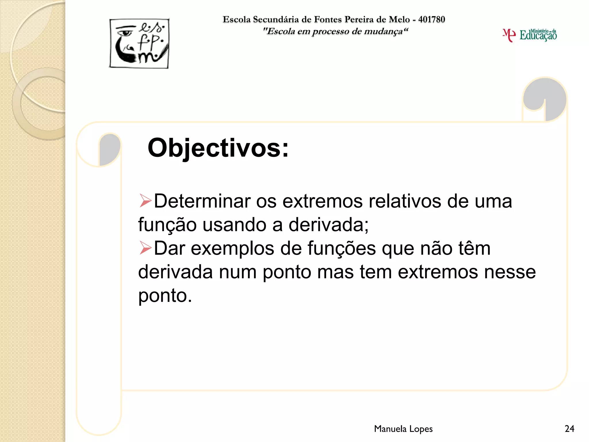 Escola Secundária de Fontes Pereira de Melo - 401780
                "Escola em processo de mudança“




Objectivos:
Determinar os extremos relativos de uma
função usando a derivada;
Dar exemplos de funções que não têm
derivada num ponto mas tem extremos nesse
ponto.




                                           Manuela Lopes       24
 