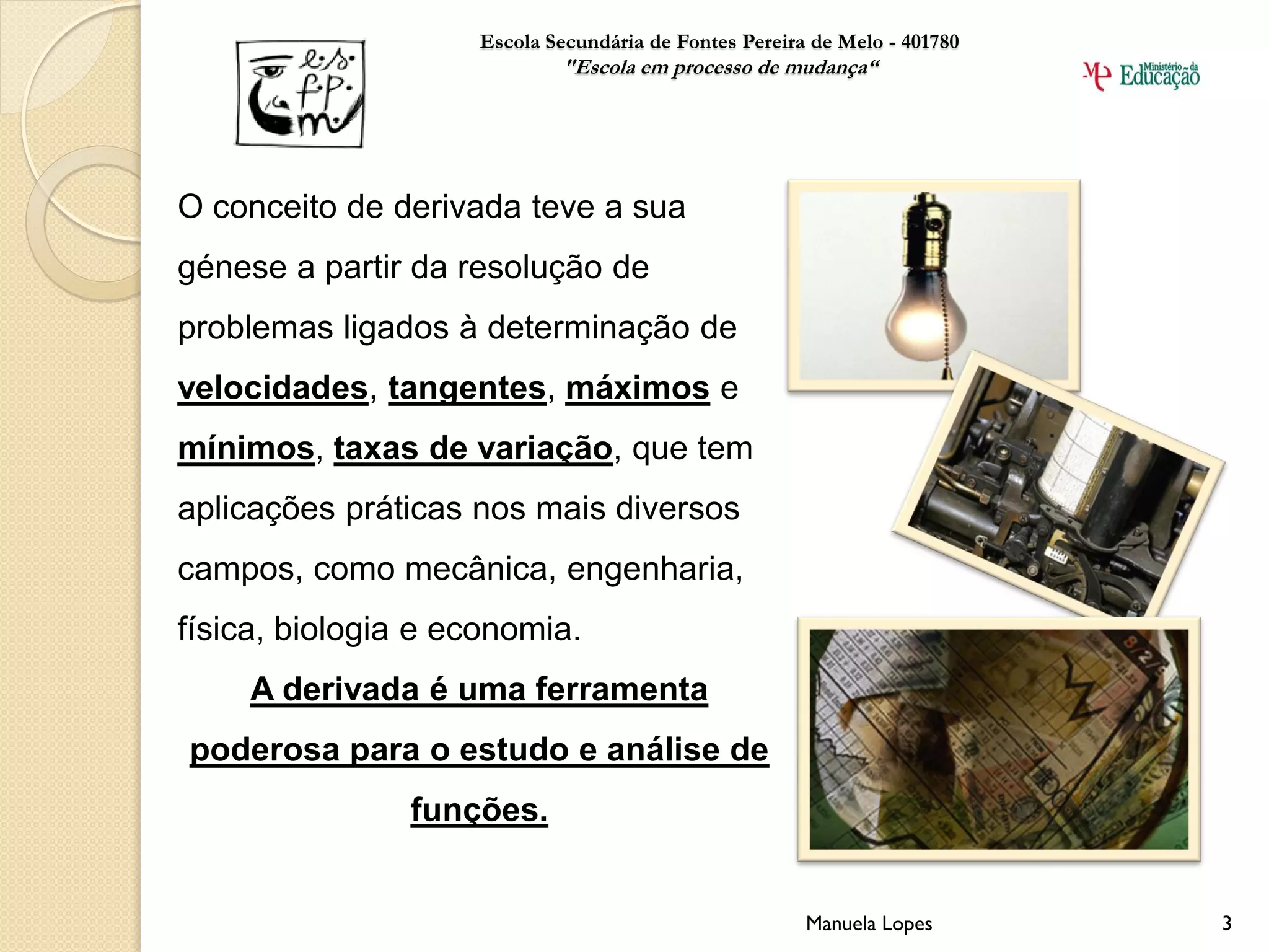 Escola Secundária de Fontes Pereira de Melo - 401780
                            "Escola em processo de mudança“




O conceito de derivada teve a sua
génese a partir da resolução de
problemas ligados à determinação de
velocidades, tangentes, máximos e
mínimos, taxas de variação, que tem
aplicações práticas nos mais diversos
campos, como mecânica, engenharia,
física, biologia e economia.
     A derivada é uma ferramenta
poderosa para o estudo e análise de
                funções.


                                                       Manuela Lopes       3
 