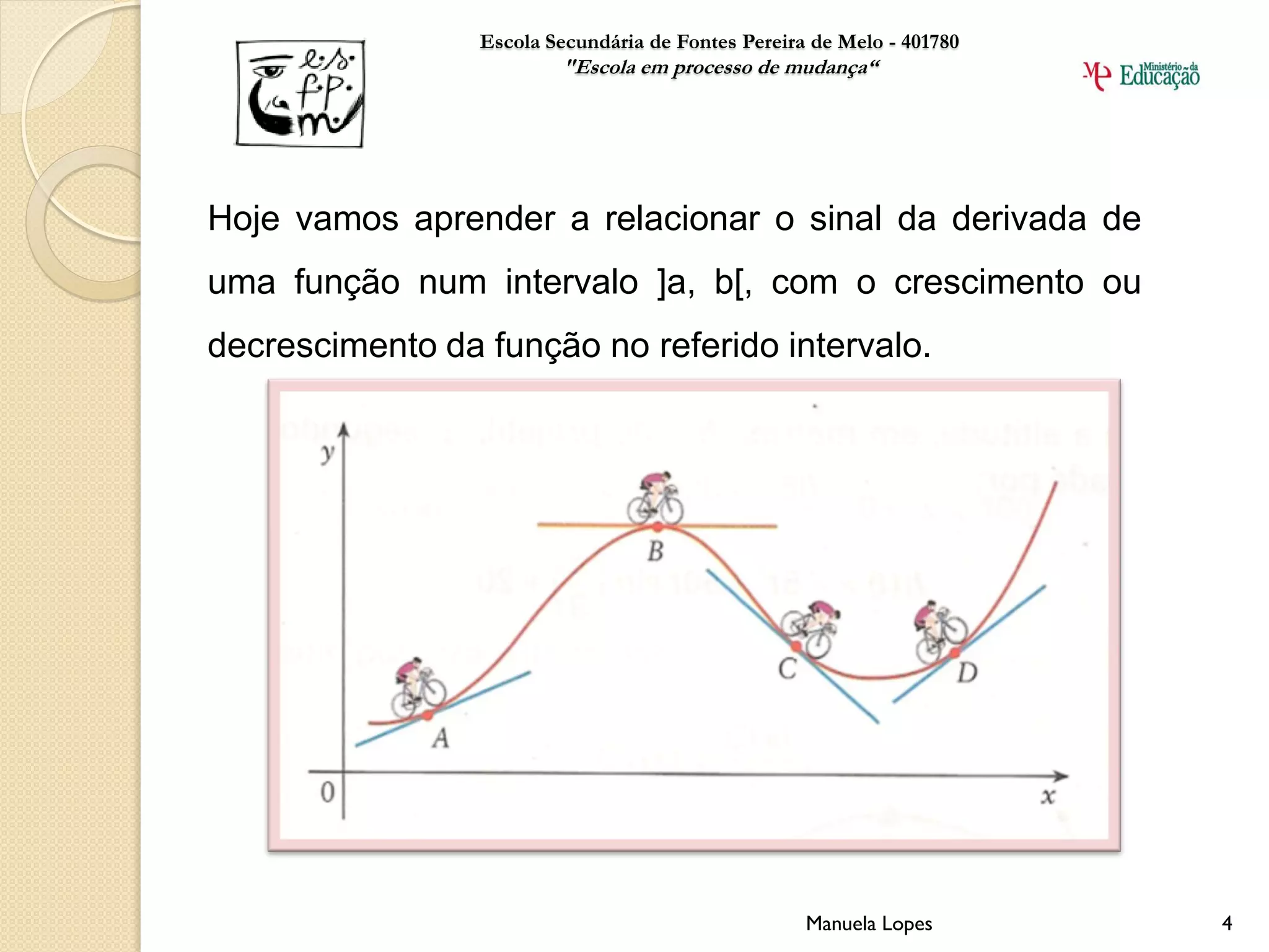 Escola Secundária de Fontes Pereira de Melo - 401780
                         "Escola em processo de mudança“




Hoje vamos aprender a relacionar o sinal da derivada de
uma função num intervalo ]a, b[, com o crescimento ou
decrescimento da função no referido intervalo.




                                                    Manuela Lopes       4
 