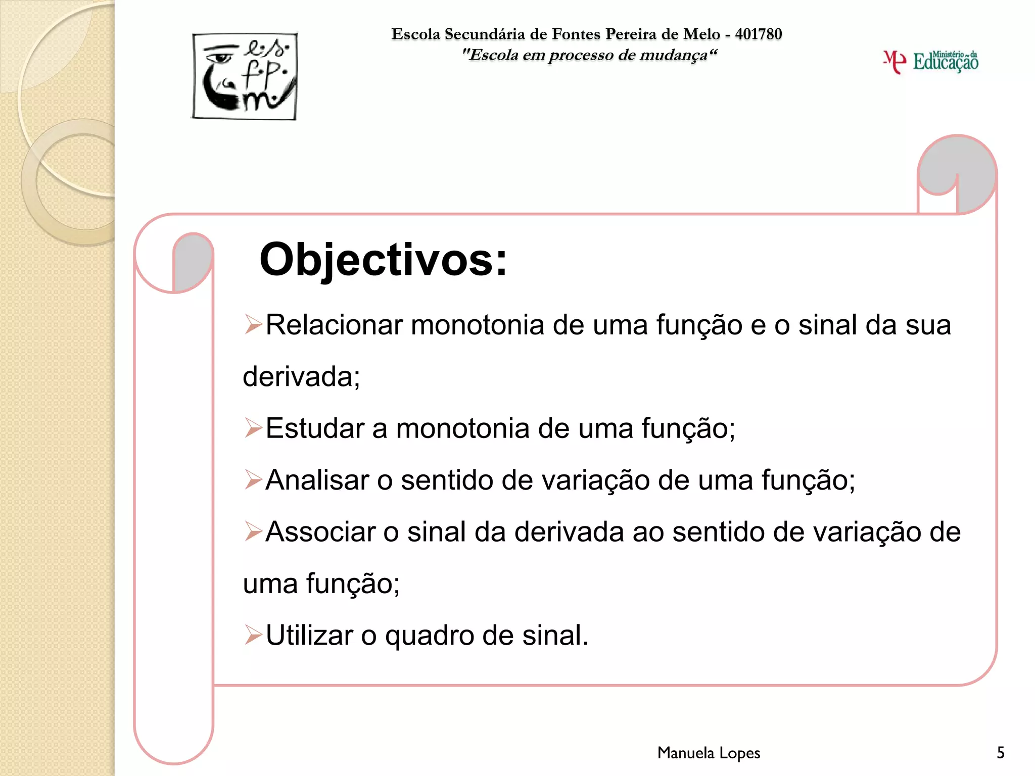 Escola Secundária de Fontes Pereira de Melo - 401780
                    "Escola em processo de mudança“




 Objectivos:
Relacionar monotonia de uma função e o sinal da sua
derivada;
Estudar a monotonia de uma função;
Analisar o sentido de variação de uma função;
Associar o sinal da derivada ao sentido de variação de
uma função;
Utilizar o quadro de sinal.


                                               Manuela Lopes       5
 
