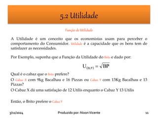 3/11/2024 11
Produzido por: NixonVicente
5.2 Utilidade
Função de Utilidade
A Utilidade é um conceito que os economistas usam para perceber o
comportamento do Consumidor. Utilidade é a capacidade que os bens tem de
satisfazer as necessidades.
Por Exemplo, suponha que a Função da Utilidade do Brito e dado por:
Qual é o cabaz que o Brito prefere?
O Cabaz X com 9kg Bacalhau e 16 Pizzas ou Cabaz Y com 13Kg Bacalhau e 13
Pizzas?
O Cabaz X dá uma satisfação de 12 Utilis enquanto o Cabaz Y 13 Utilis
Então, o Brito prefere o Cabaz Y
  BP
U P
B, 
 
