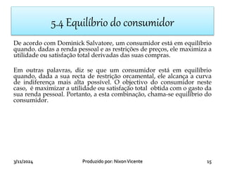 3/11/2024 15
Produzido por: NixonVicente
5.4 Equilíbrio do consumidor
De acordo com Dominick Salvatore, um consumidor está em equilíbrio
quando. dadas a renda pessoal e as restrições de preços, ele maximiza a
utilidade ou satisfação total derivadas das suas compras.
Em outras palavras, diz se que um consumidor está em equilíbrio
quando, dada a sua recta de restrição orcamental, ele alcança a curva
de indiferença mais alta possível. O objectivo do consumidor neste
caso, é maximizar a utilidade ou satisfação total obtida com o gasto da
sua renda pessoal. Portanto, a esta combinação, chama-se equilíbrio do
consumidor.
 