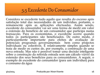 3/11/2024 16
Produzido por: NixonVicente
5.5 Excedente Do Consumidor
Considera se excedente tudo aquilo que resulta do excesso após
satisfação total das necessidades de um indivíduo, portanto, o
remanescnte após as aplicações efectuadas. Assim sendo,
excedente do consumidor vai ser uma forma de medir em valor
a extensão do benefício de um consumidor que participa numa
transacção. Para os economistas, o excedente ocorre quando
todos os participantes são beneficiados. De outro modo, é
particularmente importante para efeitos de avaliação de
potenciais programas governamentais bem como projectos
individuais ou colectivos. É relativamente simples quando se
trata de medir os custos de, por exemplo, a construção de uma
nova estrada. Mas não é possível tomar uma decisão inteligente
sobre a construção da referida estrada sem um cálculo viável da
extensão dos seus benefícios para os consumidores. A seguir, o
exemplo de excedente do consumidor (para um indivíduo) para
o consumo da água
 
