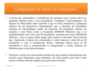3/11/2024 Produzido por: Nixon Vicente 17
5.6Aplicação Da Teoria Do Consumidor
• A teoria do consumidor, á semelhança de qualquer seja a teoria, deve ser
aplicada olhando para a sua exequidade, vantagens e desvantagesns. Só
depois de observados estes aspectos é que se torna imperiosa a aplicação
efectiva de tal despositvo. Suponhamos que a direcção da Faculdade
Católica de Moçambique tenha de financiar 50 estudantes (bolsas de
estudo) e cada bolsa custe á faculdade 60.000,00 Metiacais ano e se
multiplicármos este valor por 50 estudantes, estariam em causa 300.000,00
Meticais com os quais podia pagar pelo menos 2 docentes neste mesmo
ano. Aplicando a teoria de consumidor, é ideal inscrever entre 40 ou 30
estudantes e com o rendimento destes, subsidiar bolsas para os 25
estudantes e com o remanescente ir assegurando o maior número de
bolseiros para os próximos tempos.
• Portanto, a teoria do consumidor orienta-nos para maior recionalização dos
recuros, quer financeiros, quer materiais de vária ordem com vista a uma
maior e melhor decisão naquilo que queremos escolher.
 